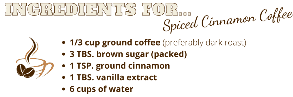 List of ingredients for making a spiced cinnamon coffee. 
1/3 cup ground coffee
3 tbs. packed brown sugar
1 tsp. ground cinnamon
1TBS. vanilla extract
6 cups water