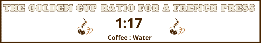 The golden cup ratio for French press is 1:17. 1 part coffee to 17 parts water. 